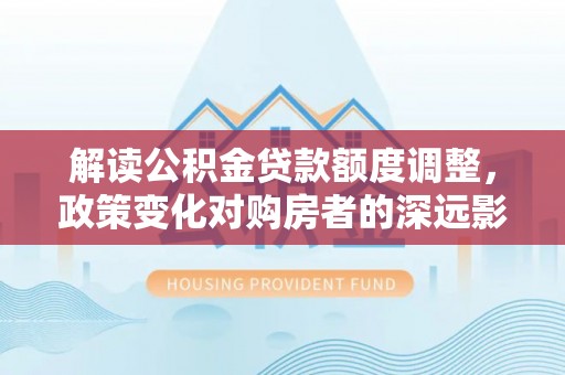 集宁解读公积金贷款额度调整，政策变化对购房者的深远影响