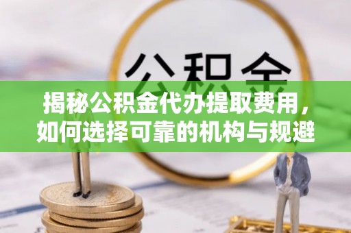 集宁揭秘公积金代办提取费用，如何选择可靠的机构与规避潜在风险