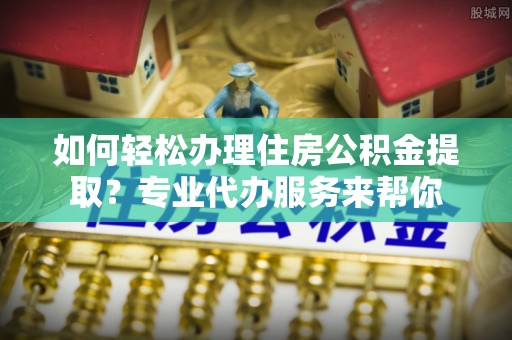 集宁如何轻松办理住房公积金提取？专业代办服务来帮你